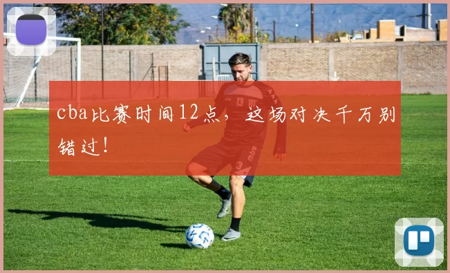 cba比赛时间12点，这场对决千万别错过！