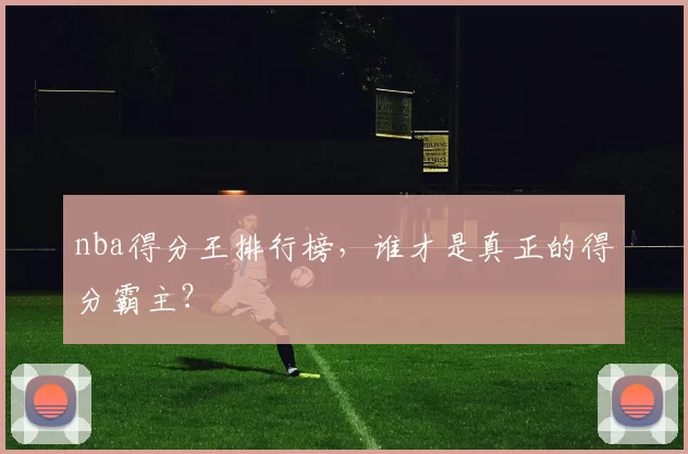 nba得分王排行榜，谁才是真正的得分霸主？