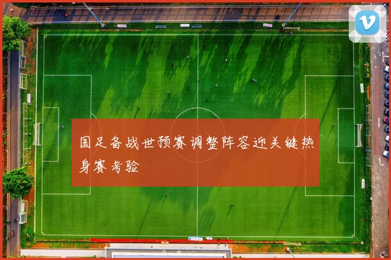 国足备战世预赛调整阵容迎关键热身赛考验