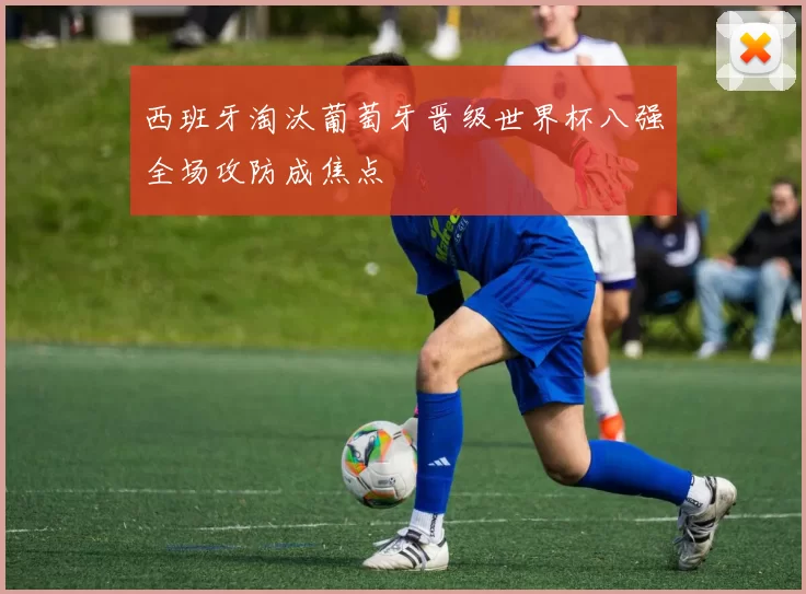 西班牙淘汰葡萄牙晋级世界杯八强全场攻防成焦点