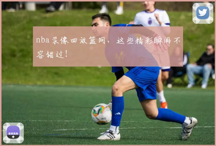 nba录像回放篮网，这些精彩瞬间不容错过！