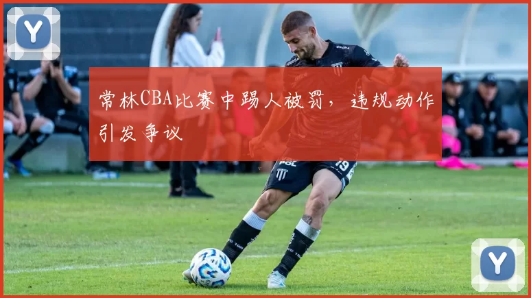 常林CBA比赛中踢人被罚，违规动作引发争议