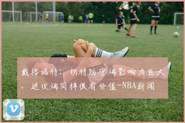 戴格诺特：切特防守端影响力巨大，进攻端同样很有价值-NBA新闻
