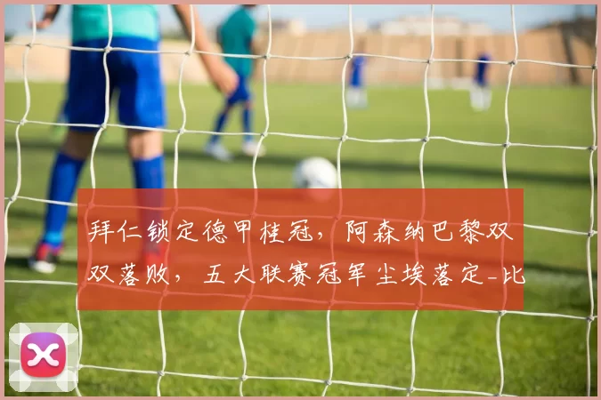 拜仁锁定德甲桂冠，阿森纳巴黎双双落败，五大联赛冠军尘埃落定_比赛_欧冠_国米