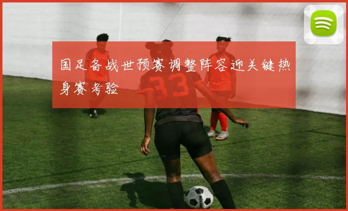 国足备战世预赛调整阵容迎关键热身赛考验