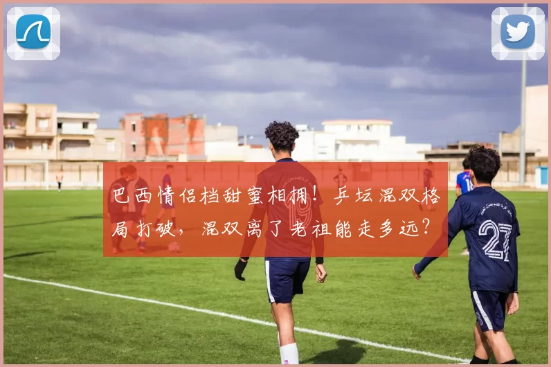 巴西情侣档甜蜜相拥！乒坛混双格局打破，混双离了老祖能走多远？