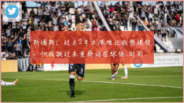 斯通斯:过去2年太艰难让我想退役,但我挺过来重新站在球场_时刻_赛季_感觉