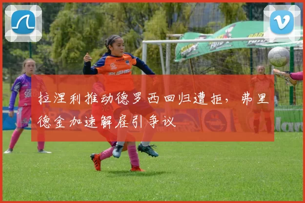 拉涅利推动德罗西回归遭拒，弗里德金加速解雇引争议