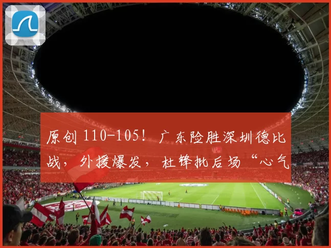 原创 110-105！广东险胜深圳德比战，外援爆发，杜锋批后场“心气不足”