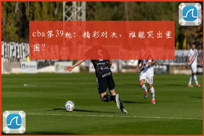 cba第39轮：精彩对决，谁能突出重围？