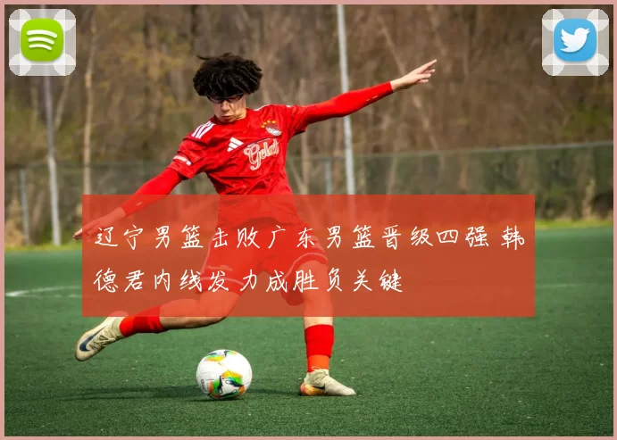 辽宁男篮击败广东男篮晋级四强 韩德君内线发力成胜负关键