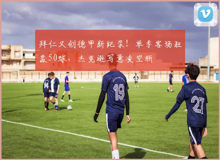 拜仁又创德甲新纪录！单季客场狂轰50球，杰克逊写意凌空斩