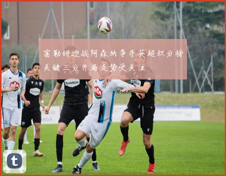 富勒姆迎战阿森纳争夺英超积分榜关键三分开局走势受关注