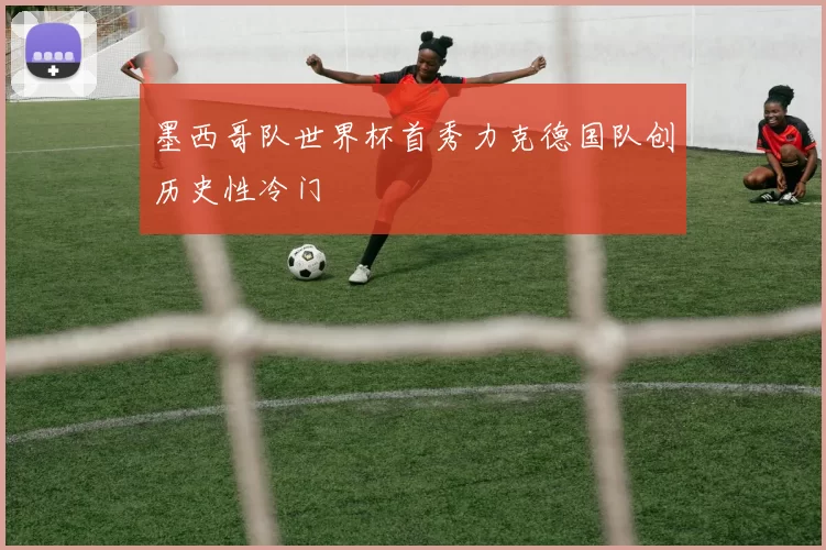 墨西哥队世界杯首秀力克德国队创历史性冷门