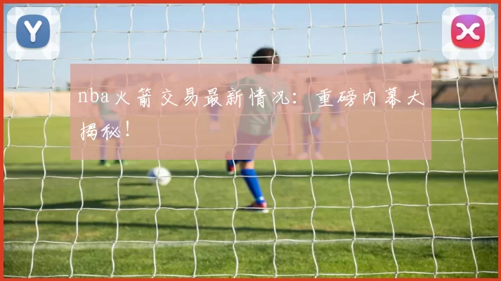 nba火箭交易最新情况：重磅内幕大揭秘！