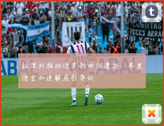 拉涅利推动德罗西回归遭拒，弗里德金加速解雇引争议