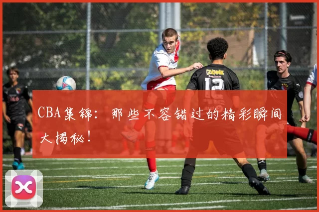 CBA集锦：那些不容错过的精彩瞬间大揭秘！