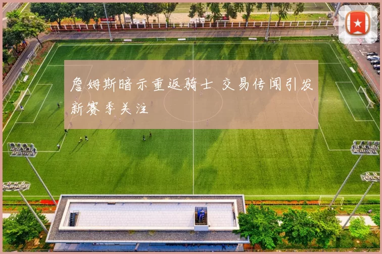 詹姆斯暗示重返骑士 交易传闻引发新赛季关注