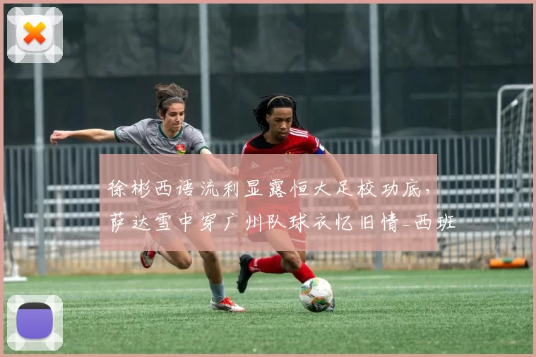 徐彬西语流利显露恒大足校功底,萨达雪中穿广州队球衣忆旧情_西班牙_萨达乌斯卡斯_1