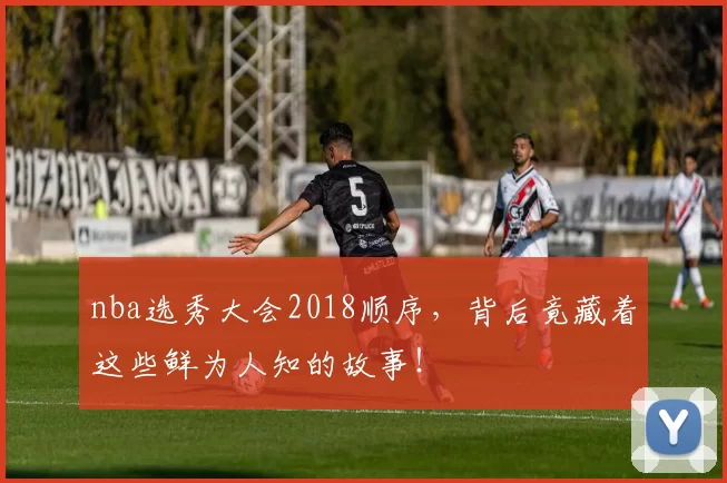 nba选秀大会2018顺序，背后竟藏着这些鲜为人知的故事！