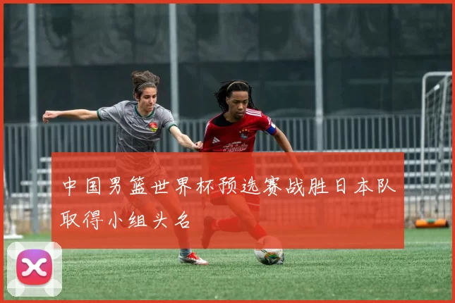 中国男篮世界杯预选赛战胜日本队取得小组头名