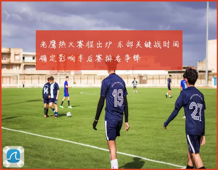 老鹰热火赛程出炉 东部关键战时间确定影响季后赛排名争锋