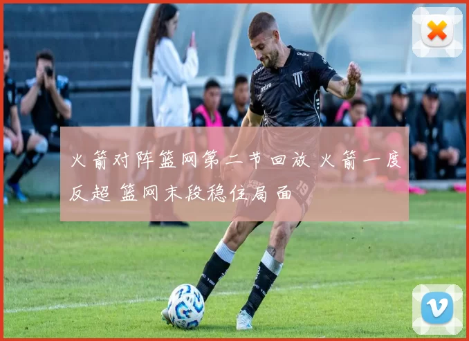 火箭对阵篮网第二节回放 火箭一度反超 篮网末段稳住局面