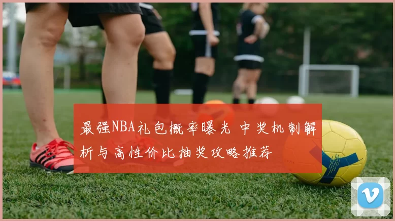 最强NBA礼包概率曝光 中奖机制解析与高性价比抽奖攻略推荐
