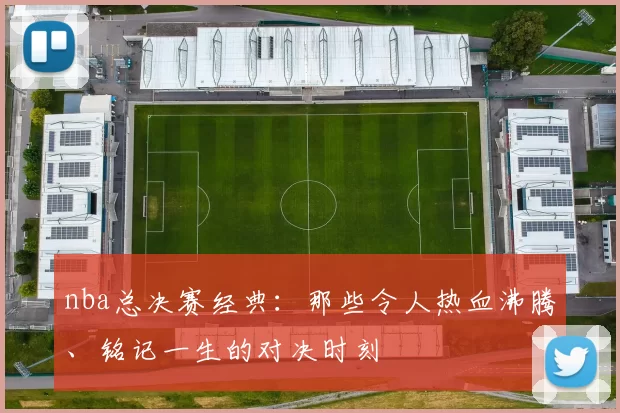 nba总决赛经典:那些令人热血沸腾、铭记一生的对决时刻