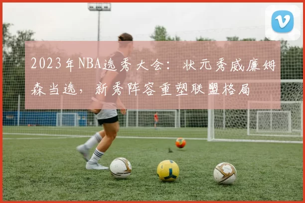 2023年NBA选秀大会:状元秀威廉姆森当选,新秀阵容重塑联盟格局