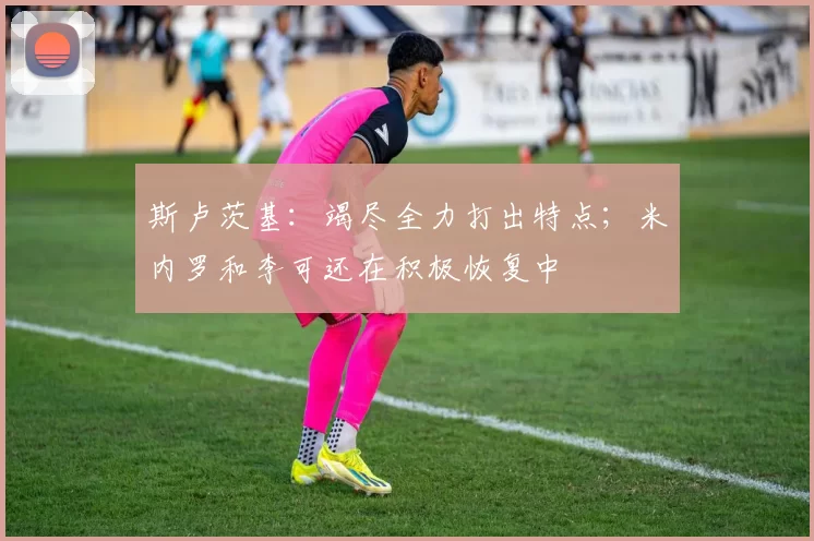 斯卢茨基：竭尽全力打出特点；米内罗和李可还在积极恢复中