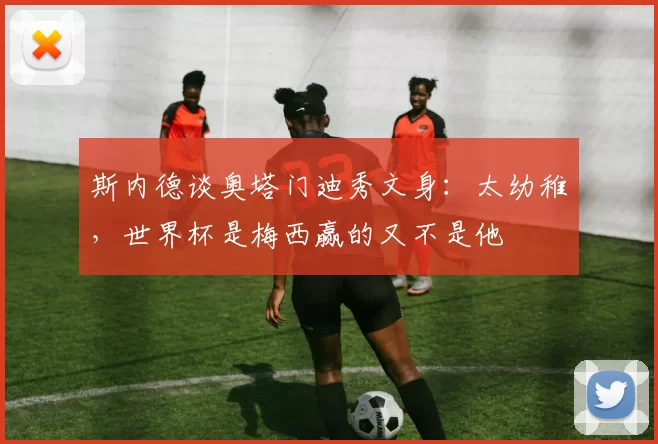 斯内德谈奥塔门迪秀文身：太幼稚，世界杯是梅西赢的又不是他