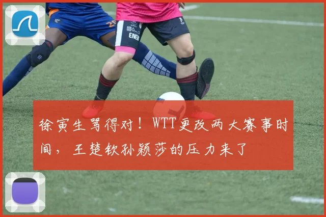 徐寅生骂得对!WTT更改两大赛事时间,王楚钦孙颖莎的压力来了