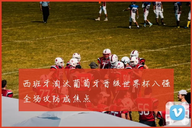 西班牙淘汰葡萄牙晋级世界杯八强全场攻防成焦点