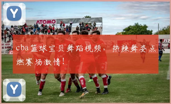 cba篮球宝贝舞蹈视频，热辣舞姿点燃赛场激情！