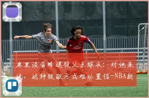 库里谈黄蜂退役父亲球衣：对他来说，这种致敬方式难以置信-NBA新闻