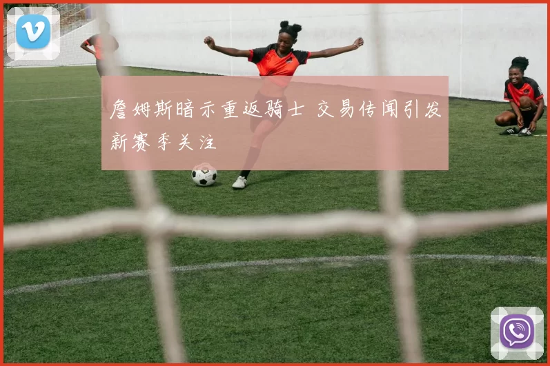 詹姆斯暗示重返骑士 交易传闻引发新赛季关注