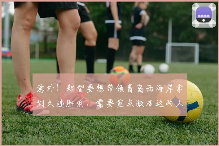 意外！郑智要想带领青岛西海岸拿到久违胜利，需要重点激活这两人