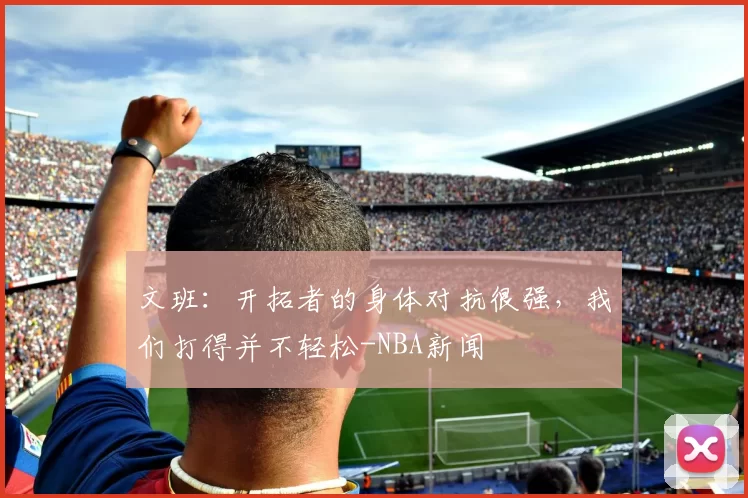文班：开拓者的身体对抗很强，我们打得并不轻松-NBA新闻