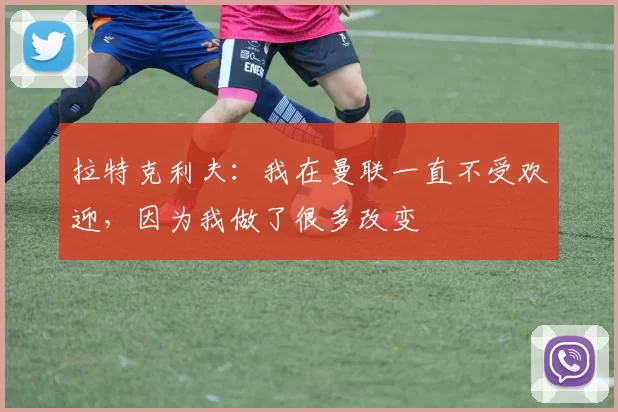 拉特克利夫：我在曼联一直不受欢迎，因为我做了很多改变