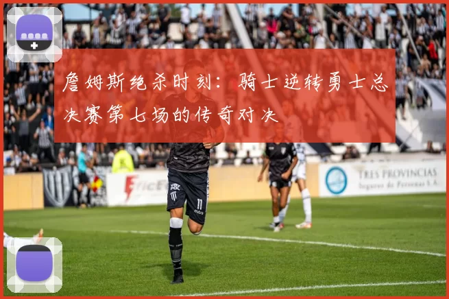 詹姆斯绝杀时刻:骑士逆转勇士总决赛第七场的传奇对决