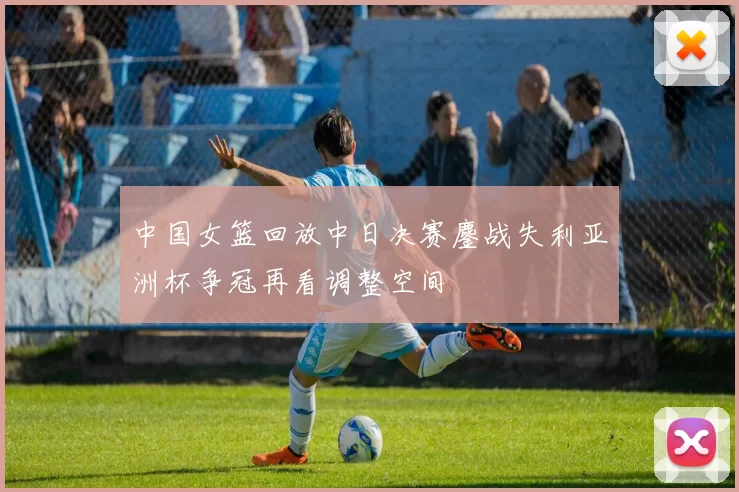 中国女篮回放中日决赛鏖战失利亚洲杯争冠再看调整空间