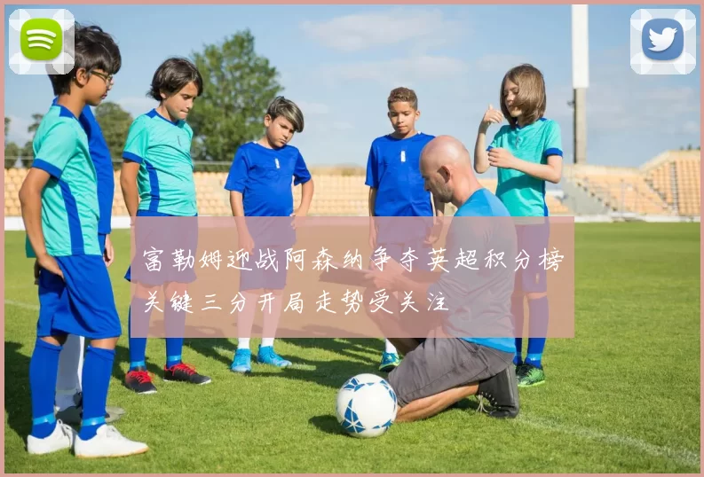 富勒姆迎战阿森纳争夺英超积分榜关键三分开局走势受关注