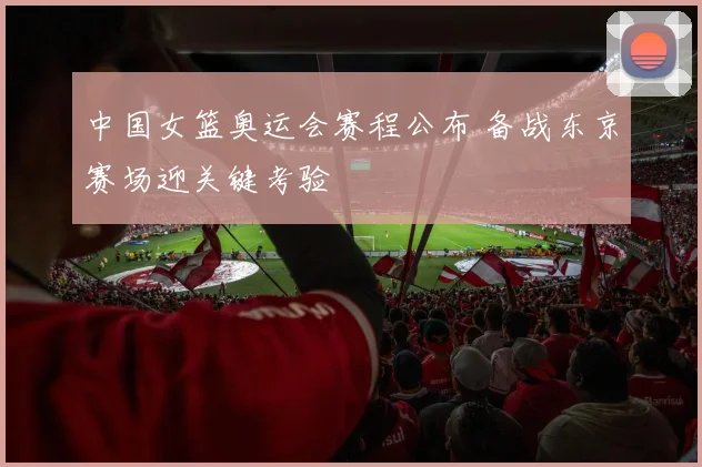 中国女篮奥运会赛程公布 备战东京赛场迎关键考验