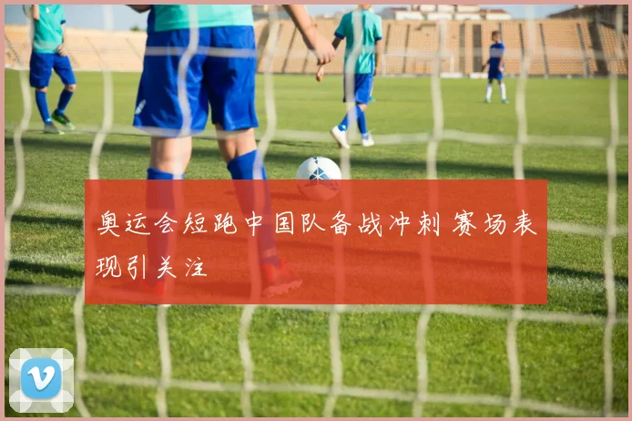 奥运会短跑中国队备战冲刺 赛场表现引关注