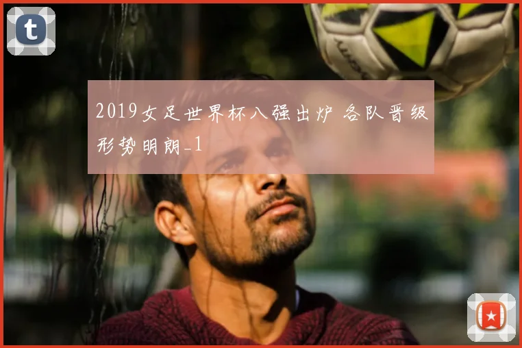 2019女足世界杯八强出炉 各队晋级形势明朗_1