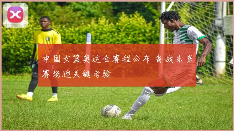 中国女篮奥运会赛程公布 备战东京赛场迎关键考验