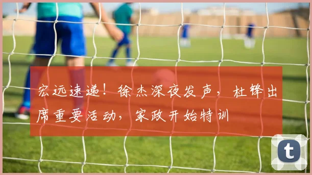宏远速递！徐杰深夜发声，杜锋出席重要活动，家政开始特训